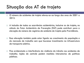 Situação dos AT de trajeto
 O número de acidentes de trajeto elevou-se ao longo dos anos de 2001 a
2013.
 A inclusão de todas as ocorrências acidentárias, inclusive as de trajeto, no
cálculo do Fator Acidentário de Prevenção (FAP) pode contribuir para a
elevação do número de registros de acidente de trajeto pela Previdência.
 Essa elevação também pode estar ligada ao crescimento da população e
do mercado de trabalho sem que houvesse investimento na infraestrutura
de transporte coletivo.
 Fica evidenciada a interferência da violência do trânsito nos acidentes de
trabalho. Ações de controle pedem medidas intersetorias de políticas
públicas.
 