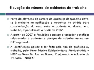 Elevação do número de acidentes de trabalho
 Parte da elevação do número de acidentes de trabalho deve-
se à melhoria na notificação e mudanças no critério para
caracterização do nexo entre o acidente ou doença e o
trabalho, especialmente a partir de 2007.
 A partir de 2007 a Previdência passou a conceder benefícios
relacionados a acidentes e doenças do trabalho mesmo sem
CAT registrada.
 A identificação passou a ser feita pelo tipo de profissão ou
trabalho, pelo Nexo Técnico Epidemiológico Previdenciário –
NTEP ou Nexo Técnico por Doença Equiparada a Acidente de
Trabalho – NTDEAT.
 