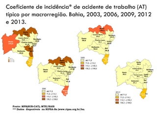 Coeficiente de incidência* de acidente de trabalho (AT)
típico por macrorregião. Bahia, 2003, 2006, 2009, 2012
e 2013.
Oeste
143,8
Fonte: MPS(SUB-CAT); MTE/RAIS
*** Dados disponíveis na RIPSA-Ba (www.ripsa.org.br/ba)
Oeste
143,8
Norte
175,2
Extremo
Sul
80,4
Sudoeste
44,6
Centro-Leste
31,9
Centro-Norte
18,6 Nordeste
69,2
Leste
52,7
Sul
166,9
Oeste
60,4
Norte
198,6
Extremo
Sul
114,7
Sudoeste
67,3
Centro-Leste
61,3
Centro-Norte
29,6
Nordeste
57,8
Leste
68,5
Sul
47,8
Oeste
58,6
Extremo
Sul
81,0
Sudoeste
50,5
Centro-Leste
42,1
Centro-Norte
33,0
Nordeste
59,4
Leste
62,8
Sul
38,8
Norte
138,3
Oeste
38,2
Norte
56,9
Extremo Sul
58,2
Sudoeste
27,1
Centro-Leste
35,1
Centro-Norte
19,2 Nordeste
49,4
Leste
50,0
Sul
26,0
 