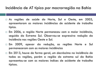 Incidência de AT típico por macrorregião na Bahia
 As regiões de saúde do Norte, Sul e Oeste, em 2003,
apresentaram as maiores incidências de acidente de trabalho
típico.
 Em 2006, a região Norte permaneceu com a maior incidência,
seguida da Extremo Sul. Observou-se expressiva redução da
incidência nas regiões Oeste e Sul.
 Em 2009, apesar da redução, as regiões Norte e Sul
permaneceram com as maiores incidências
 Em 2013, houve de forma geral, um decréscimo na incidência de
todas as regiões, porém a região do extremo sul da Bahia
apresentou-se com os maiores índices de acidente de trabalho
típicos.
 