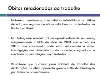 Óbitos relacionados ao trabalho
 Nota-se o crescimento, com relativa estabilidade na última
década, nos registros de óbitos relacionados ao trabalho, na
Bahia e no Brasil.
 Na Bahia, esse aumento foi de aproximadamente seis vezes,
comparando-se o início da série em 2001 com o final em
2013. Esse crescimento pode estar relacionado a maior
investigação das circunstâncias do acidente, chegando-se à
conclusão da sua relação com o trabalho.
 Ressalta-se que o campo para acidente de trabalho das
declarações de óbito apresenta grande falta de informação
por falhas no preenchimento.
 
