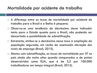 Mortalidade por acidente de trabalho
 A diferença entre as taxas de mortalidade por acidente de
trabalho para o Brasil e a Bahia é pequena.
 Observa-se uma tendência de decréscimo desse indicador
tanto para o Estado quanto para o Brasil, não podendo ser
descartada a possibilidade de subnotificação.
 Entretanto, atribui-se o decréscimo nessa taxa à ampliação da
população segurada, em razão da acentuada elevação dos
níveis de emprego (Brasil, 2015).
 Mesmo com subnotificação, as taxas de mortalidade por AT no
país ainda são muito altas quando comparadas a de países
desenvolvidos como EUA, que é de 3,2 por 100.000
trabalhadores em tempo integral (Brasil, 2015).
 