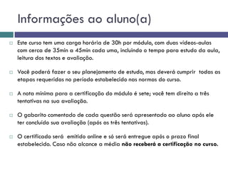 Informações ao aluno(a)
 Este curso tem uma carga horária de 30h por módulo, com duas vídeos-aulas
com cerca de 35min a 45min cada uma, incluindo o tempo para estudo da aula,
leitura dos textos e avaliação.
 Você poderá fazer o seu planejamento de estudo, mas deverá cumprir todas as
etapas requeridas no período estabelecido nas normas do curso.
 A nota mínima para a certificação do módulo é sete; você tem direito a três
tentativas na sua avaliação.
 O gabarito comentado de cada questão será apresentado ao aluno após ele
ter concluído sua avaliação (após as três tentativas).
 O certificado será emitido online e só será entregue após o prazo final
estabelecido. Caso não alcance a média não receberá a certificação no curso.
 