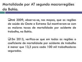 Mortalidade por AT segundo macrorregiões
da Bahia.
Até 2009, observa-se, nos mapas, que as regiões
de saúde do Oeste e Extremo Sul mantiveram-se com
as maiores taxas de mortalidade por acidente de
trabalho, na Bahia.
 Em 2013, verifica-se que em todas as regiões o
coeficiente de mortalidade por acidente de trabalho
é menor que 13,3 para cada 100 mil trabalhadores
segurados.
 