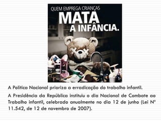 A Política Nacional prioriza a erradicação do trabalho infantil.
A Presidência da República instituiu o dia Nacional de Combate ao
Trabalho infantil, celebrado anualmente no dia 12 de junho (Lei Nº
11.542, de 12 de novembro de 2007).
 