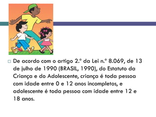  De acordo com o artigo 2.º da Lei n.º 8.069, de 13
de julho de 1990 (BRASIL, 1990), do Estatuto da
Criança e do Adolescente, criança é toda pessoa
com idade entre 0 e 12 anos incompletos, e
adolescente é toda pessoa com idade entre 12 e
18 anos.
 