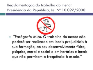 Regulamentação do trabalho do menor
Presidência da República, Lei Nº 10.097/2000
 "Parágrafo único. O trabalho do menor não
poderá ser realizado em locais prejudiciais à
sua formação, ao seu desenvolvimento físico,
psíquico, moral e social e em horários e locais
que não permitam a frequência à escola."
 