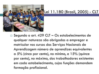  Segundo o art. 429 CLT – Os estabelecimentos de
qualquer natureza são obrigados a empregar e
matricular nos cursos dos Serviços Nacionais de
Aprendizagem número de aprendizes equivalentes
a 5% (cinco por cento), no mínimo, e 15% (quinze
por cento), no máximo, dos trabalhadores existentes
em cada estabelecimento, cujas funções demandem
formação profissional.
Lei 11.180 (Brasil, 2005) - CLT
 