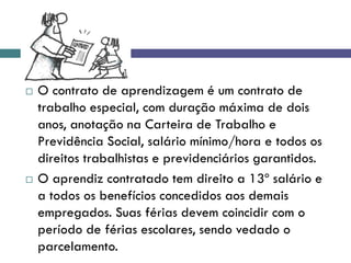  O contrato de aprendizagem é um contrato de
trabalho especial, com duração máxima de dois
anos, anotação na Carteira de Trabalho e
Previdência Social, salário mínimo/hora e todos os
direitos trabalhistas e previdenciários garantidos.
 O aprendiz contratado tem direito a 13º salário e
a todos os benefícios concedidos aos demais
empregados. Suas férias devem coincidir com o
período de férias escolares, sendo vedado o
parcelamento.
 
