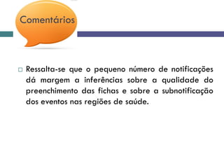 Comentários
 Ressalta-se que o pequeno número de notificações
dá margem a inferências sobre a qualidade do
preenchimento das fichas e sobre a subnotificação
dos eventos nas regiões de saúde.
 