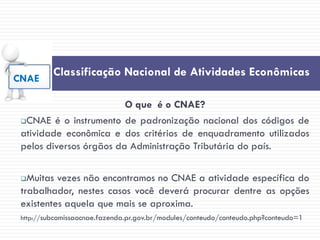 Classificação Nacional de Atividades Econômicas
O que é o CNAE?
CNAE é o instrumento de padronização nacional dos códigos de
atividade econômica e dos critérios de enquadramento utilizados
pelos diversos órgãos da Administração Tributária do país.
Muitas vezes não encontramos no CNAE a atividade específica do
trabalhador, nestes casos você deverá procurar dentre as opções
existentes aquela que mais se aproxima.
http://subcomissaocnae.fazenda.pr.gov.br/modules/conteudo/conteudo.php?conteudo=1
CNAE
 