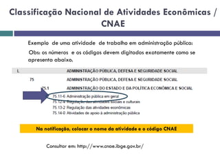 Classificação Nacional de Atividades Econômicas /
CNAE
Exemplo de uma atividade de trabalho em administração pública:
Obs: os números e os códigos devem digitados exatamente como se
apresenta abaixo.
Na notificação, colocar o nome da atividade e o código CNAE
Consultar em: http://www.cnae.ibge.gov.br/
 