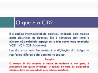 É o código internacional de doenças, utilizado pelo médico
para classificar as doenças. Ele é composto por letra e
número, não existindo espaço entre eles como neste exemplo:
V021 (V01- X59 Acidentes).
Um dos erros mais frequentes é a digitação do código na
sua forma diferente da descrita no código.
Atenção
O campo 54 diz respeito à causa do acidente e, em geral, é
preenchido por quem investiga. O campo 64 trata do diagnóstico
clínico e deve ser preenchido pelo médico assistente.
O que é o CID?
 