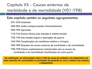 Capítulo XX - Causas externas de
morbidade e de mortalidade (V01-Y98)
Este capítulo contém os seguintes agrupamentos:
V01-X59 Acidentes
X60-X84 Lesões autoprovocadas intencionalmente
X85-Y09 Agressões
Y10-Y34 Eventos (fatos) cuja intenção é indeterminada
Y35-Y36 Intervenções legais e operações de guerra
Y40-Y84 Complicações de assistência médica e cirúrgica
Y85-Y89 Sequelas de causas externas de morbidade e de mortalidade
Y90-Y98 Fatores suplementares relacionados com as causas de
morbidade e de mortalidade classificados em outra parte
Na notificação, as informações sobre o CID da causa do acidente e do diagnóstico da
lesão deverão ser consultadas no prontuário do paciente ou com o médico que realizou
o diagnóstico.
 