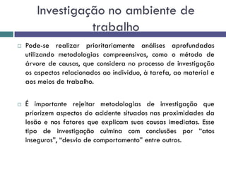 Investigação no ambiente de
trabalho
 Pode-se realizar prioritariamente análises aprofundadas
utilizando metodologias compreensivas, como o método de
árvore de causas, que considera no processo de investigação
os aspectos relacionados ao individuo, à tarefa, ao material e
aos meios de trabalho.
 É importante rejeitar metodologias de investigação que
priorizem aspectos do acidente situados nas proximidades da
lesão e nos fatores que explicam suas causas imediatas. Esse
tipo de investigação culmina com conclusões por “atos
inseguros”, “desvio de comportamento” entre outros.
 