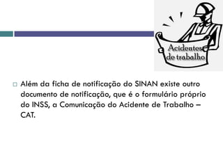  Além da ficha de notificação do SINAN existe outro
documento de notificação, que é o formulário próprio
do INSS, a Comunicação do Acidente de Trabalho –
CAT.
 