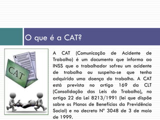 O que é a CAT?
A CAT (Comunicação de Acidente de
Trabalho) é um documento que informa ao
INSS que o trabalhador sofreu um acidente
de trabalho ou suspeita-se que tenha
adquirido uma doença do trabalho. A CAT
está prevista no artigo 169 da CLT
(Consolidação das Leis do Trabalho), no
artigo 22 da Lei 8213/1991 (lei que dispõe
sobre os Planos de Benefícios da Previdência
Social) e no decreto Nº 3048 de 3 de maio
de 1999.
 