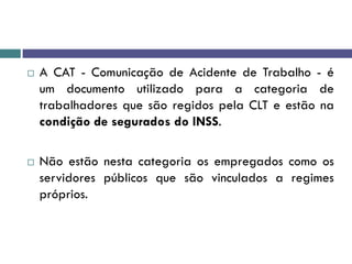  A CAT - Comunicação de Acidente de Trabalho - é
um documento utilizado para a categoria de
trabalhadores que são regidos pela CLT e estão na
condição de segurados do INSS.
 Não estão nesta categoria os empregados como os
servidores públicos que são vinculados a regimes
próprios.
 
