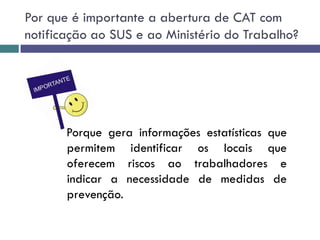 Por que é importante a abertura de CAT com
notificação ao SUS e ao Ministério do Trabalho?
Porque gera informações estatísticas que
permitem identificar os locais que
oferecem riscos ao trabalhadores e
indicar a necessidade de medidas de
prevenção.
 