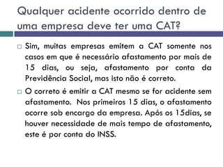 Qualquer acidente ocorrido dentro de
uma empresa deve ter uma CAT?
 Sim, muitas empresas emitem a CAT somente nos
casos em que é necessário afastamento por mais de
15 dias, ou seja, afastamento por conta da
Previdência Social, mas isto não é correto.
 O correto é emitir a CAT mesmo se for acidente sem
afastamento. Nos primeiros 15 dias, o afastamento
ocorre sob encargo da empresa. Após os 15dias, se
houver necessidade de mais tempo de afastamento,
este é por conta do INSS.
 