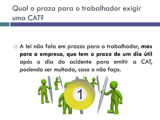 Qual o prazo para o trabalhador exigir
uma CAT?
 A lei não fala em prazos para o trabalhador, mas
para a empresa, que tem o prazo de um dia útil
após o dia do acidente para emitir a CAT,
podendo ser multada, caso o não faça.
 