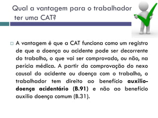 Qual a vantagem para o trabalhador
ter uma CAT?
 A vantagem é que a CAT funciona como um registro
de que a doença ou acidente pode ser decorrente
do trabalho, o que vai ser comprovado, ou não, na
perícia médica. A partir da comprovação do nexo
causal do acidente ou doença com o trabalho, o
trabalhador tem direito ao benefício auxilio-
doença acidentário (B.91) e não ao benefício
auxilio doença comum (B.31).
 