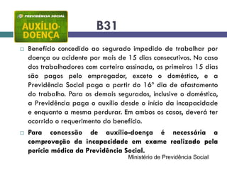 B31
 Benefício concedido ao segurado impedido de trabalhar por
doença ou acidente por mais de 15 dias consecutivos. No caso
dos trabalhadores com carteira assinada, os primeiros 15 dias
são pagos pelo empregador, exceto o doméstico, e a
Previdência Social paga a partir do 16º dia de afastamento
do trabalho. Para os demais segurados, inclusive o doméstico,
a Previdência paga o auxílio desde o início da incapacidade
e enquanto a mesma perdurar. Em ambos os casos, deverá ter
ocorrido o requerimento do benefício.
 Para concessão de auxílio-doença é necessária a
comprovação da incapacidade em exame realizado pela
perícia médica da Previdência Social.
Ministério de Previdência Social
 