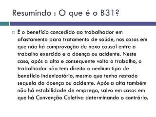 Resumindo : O que é o B31?
 É o benefício concedido ao trabalhador em
afastamento para tratamento de saúde, nos casos em
que não há comprovação de nexo causal entre o
trabalho exercido e a doença ou acidente. Neste
caso, após a alta e consequente volta o trabalho, o
trabalhador não tem direito a nenhum tipo de
benefício indenizatório, mesmo que tenha restado
sequela da doença ou acidente. Após a alta também
não há estabilidade de emprego, salvo em casos em
que há Convenção Coletiva determinando o contrário.
 