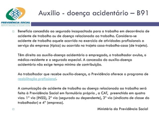 Auxilio - doença acidentário – B91
 Benefício concedido ao segurado incapacitado para o trabalho em decorrência de
acidente de trabalho ou de doença relacionada ao trabalho. Considera-se
acidente de trabalho aquele ocorrido no exercício de atividades profissionais a
serviço da empresa (típico) ou ocorrido no trajeto casa-trabalho-casa (de trajeto).
Têm direito ao auxílio-doença acidentário o empregado, o trabalhador avulso, o
médico-residente e o segurado especial. A concessão do auxílio-doença
acidentário não exige tempo mínimo de contribuição.
Ao trabalhador que recebe auxílio-doença, a Previdência oferece o programa de
reabilitação profissional.
A comunicação de acidente de trabalho ou doença relacionada ao trabalho será
feita à Previdência Social em formulário próprio , a CAT, preenchido em quatro
vias: 1ª via (INSS), 2ª via (segurado ou dependente), 3ª via (sindicato de classe do
trabalhador) e 4ª (empresa).
 Ministério da Previdência Social
 