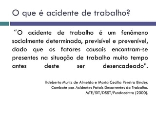 O que é acidente de trabalho?
“O acidente de trabalho é um fenômeno
socialmente determinado, previsível e prevenível,
dado que os fatores causais encontram-se
presentes na situação de trabalho muito tempo
antes deste ser desencadeado”.
Ildeberto Muniz de Almeida e Maria Cecília Pereira Binder.
Combate aos Acidentes Fatais Decorrentes do Trabalho.
MTE/SIT/DSST/Fundacentro (2000).
 