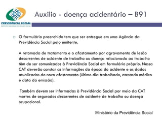 Auxilio - doença acidentário – B91
 O formulário preenchido tem que ser entregue em uma Agência da
Previdência Social pelo emitente.
A retomada de tratamento e o afastamento por agravamento de lesão
decorrentes de acidente de trabalho ou doença relacionada ao trabalho
têm de ser comunicados à Previdência Social em formulário próprio. Nessa
CAT deverão constar as informações da época do acidente e os dados
atualizados do novo afastamento (último dia trabalhado, atestado médico
e data da emissão).
Também devem ser informadas à Previdência Social por meio da CAT
mortes de segurados decorrentes de acidente de trabalho ou doença
ocupacional.
Ministério da Previdência Social
 