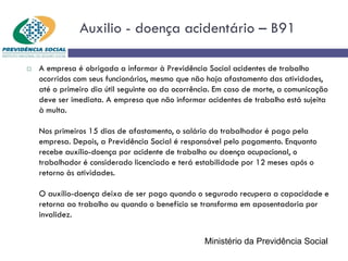 Auxilio - doença acidentário – B91
 A empresa é obrigada a informar à Previdência Social acidentes de trabalho
ocorridos com seus funcionários, mesmo que não haja afastamento das atividades,
até o primeiro dia útil seguinte ao da ocorrência. Em caso de morte, a comunicação
deve ser imediata. A empresa que não informar acidentes de trabalho está sujeita
à multa.
Nos primeiros 15 dias de afastamento, o salário do trabalhador é pago pela
empresa. Depois, a Previdência Social é responsável pelo pagamento. Enquanto
recebe auxílio-doença por acidente de trabalho ou doença ocupacional, o
trabalhador é considerado licenciado e terá estabilidade por 12 meses após o
retorno às atividades.
O auxílio-doença deixa de ser pago quando o segurado recupera a capacidade e
retorna ao trabalho ou quando o benefício se transforma em aposentadoria por
invalidez.
Ministério da Previdência Social
 