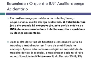 Resumindo : O que é o B.91Auxilio-doença
Acidentário
 É o auxilio-doença por acidente de trabalho/doença
ocupacional ou auxilio doença acidentário. O trabalhador faz
jus a ele quando há comprovação, pela perícia médica do
INSS, do nexo causal entre o trabalho exercido e o acidente
ou doença apresentada.
 Após a alta deste tipo de benefício e consequente volta ao
trabalho, o trabalhador tem 1 ano de estabilidade no
emprego. Após a alta, se houve redução na capacidade de
trabalho devido às sequelas, o trabalhador pode ter direito
ao auxilio-acidente (B.94) (Anexo III, do Decreto 3048/99)
 