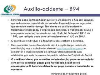 Auxilio-acidente – B94
 Benefício pago ao trabalhador que sofre um acidente e fica com sequelas
que reduzem sua capacidade de trabalho. É concedido para segurados
que recebiam auxílio-doença. Têm direito ao auxílio-acidente o
trabalhador empregado, o empregado doméstico, o trabalhador avulso e
o segurador especial, de acordo ao art. 18 da Lei Federal nº 8213 de
1991, com redação dada pela Lei complementar nº 150 de 2015.
 O contribuinte individual e o facultativo não recebem o benefício.
 Para concessão do auxílio-acidente não é exigido tempo mínimo de
contribuição, mas o trabalhador deve ter qualidade de segurado e
comprovar a impossibilidade de continuar desempenhando suas
atividades, por meio de exame da perícia médica da Previdência Social.
 O auxílio-acidente, por ter caráter de indenização, pode ser acumulado
com outros benefícios pagos pela Previdência Social exceto
aposentadoria. O benefício deixa de ser pago quando o trabalhador se
aposenta.
Ministério de Previdência Social
 
