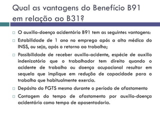 Qual as vantagens do Benefício B91
em relação ao B31?
 O auxilio-doença acidentário B91 tem as seguintes vantagens:
 Estabilidade de 1 ano no emprego após a alta médica do
INSS, ou seja, após o retorno ao trabalho;
 Possibilidade de receber auxilio-acidente, espécie de auxilio
indenizatório que o trabalhador tem direito quando o
acidente de trabalho ou doença ocupacional resultar em
sequela que implique em redução de capacidade para o
trabalho que habitualmente exercia.
 Depósito do FGTS mesmo durante o período de afastamento
 Contagem do tempo de afastamento por auxilio-doença
acidentário como tempo de aposentadoria.
 