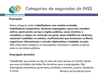 Categorias de segurados do INSS
Empregado
Nesta categoria estão: trabalhadores com carteira assinada,
trabalhadores temporários, diretores-empregados, quem tem mandato
eletivo, quem presta serviço a órgãos públicos, como ministros e
secretários e cargos em comissão em geral, quem trabalha em empresas
nacionais instaladas no exterior, multinacionais que funcionam no Brasil,
organismos internacionais e missões diplomáticas instaladas no país.
Não estão nesta categoria os empregados vinculados a regimes próprios,
como os servidores públicos.
Empregado doméstico
Trabalhador que presta serviço na casa de outra pessoa ou família, desde
que essa atividade não tenha fins lucrativos para o empregador. São
empregados domésticos: governanta, jardineiro, motorista, caseiro, doméstica
e outros. Ministério de Previdência Social
 