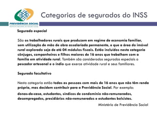 Categorias de segurados do INSS
Segurado especial
São os trabalhadores rurais que produzem em regime de economia familiar,
sem utilização de mão de obra assalariada permanente, e que a área do imóvel
rural explorado seja de até 04 módulos fiscais. Estão incluídos nesta categoria
cônjuges, companheiros e filhos maiores de 16 anos que trabalham com a
família em atividade rural. Também são considerados segurados especiais o
pescador artesanal e o índio que exerce atividade rural e seus familiares.
Segurado facultativo
Nesta categoria estão todas as pessoas com mais de 16 anos que não têm renda
própria, mas decidem contribuir para a Previdência Social. Por exemplo:
donas-de-casa, estudantes, síndicos de condomínio não-remunerados,
desempregados, presidiários não-remunerados e estudantes bolsistas.
Ministério de Previdência Social
 