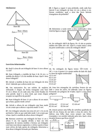 TRIÂNGULO
Exercícios Relacionados
01. Qual é a área de um triângulo de base 15 cm e altura
7,5 cm?
02. Num triângulo, a medida da base é de 30 cm e a
medida da altura é 1/6 da medida da base. Qual é área
desse triângulo?
03. Calcule a medida da base de um triângulo de área
48 m². Sabendo que a altura mede 8 m.
04. Um marceneiro fez um enfeite de madeira
utilizando 6 chapas de forma triangular com base
45 cm e altura 26 cm cada uma. Elas serão fixadas em
uma parede. Qual é a área total, que essas chapas
ocupam na superfície da parede?
05. Num triângulo de base 12 cm e altura 20 cm maior
que a base, quanto mede a área?
06. Calcule a altura de um triângulo cuja base mede
10 cm a mais que a altura e cuja área mede 72 cm².
07. Um triângulo isósceles tem área 60 cm² e 36 cm de
perímetro. Sabe-se que cada lado mede 3 cm a mais que
a base. Qual é a medida da altura desse triângulo?
08. Mariana construiu um retângulo de base 12 cm e
altura 8 cm. Em seguida dividiu a base em três
segmentos de mesma medida e formou um triângulo
com base num desses segmentos e vértice oposto à base
num vértice do lado oposto do retângulo. Determine a
área desse triângulo formado por Mariana.
09. A figura a seguir é uma pirâmide, onde cada face
lateral é um triângulo de base 4,5 cm e altura 6 cm.
Nessas condições, qual a área das faces laterais
triangulares da pirâmide?
10. Determine a razão entre a área sombreada e área
total da figura a seguir.
11. No retângulo ABCD da figura, M e N são os pontos
médios dos lados AD e BC. Qual é a razão entre a área
da parte sombreada e a área do retângulo ABCD?
A)
1
5
D)
1
2
B)
1
4
E)
2
3
C)
1
3
12. No retângulo da figura temos =CD cm6 e
BC cm.= 4 O ponto E é o ponto médio do lado AB. Qual
é a área da região sombreada?
A) 12 cm²
B) 15 cm²
C) 18 cm²
D) 20 cm²
E) 24 cm²
13. Uma tira retangular de cartolina, branca de um
lado e cinza do outro, foi dobrada como na figura,
formando um polígono de 8 lados. Qual é a área desse
polígono?
A) 256 cm² C) 512 cm² E) 128 cm²
B) 192 cm² D) 256 cm²
14. Letycia possui uma folha de cartolina quadrada de
lado 20 cm, branca de um lado e cinza do outro. Ela
dobrou essa folha duas vezes sempre nas linhas
tracejadas e no sentido indicado pela seta. Qual a área
da parte branca que ficou visível?
 