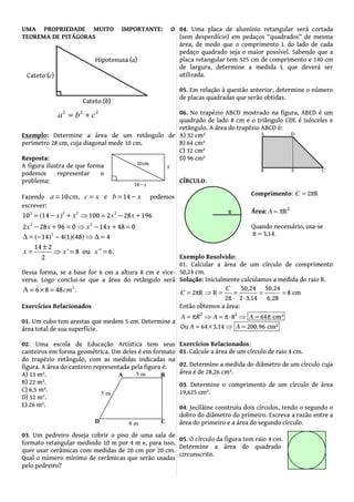 UMA PROPRIEDADE MUITO IMPORTANTE: O
TEOREMA DE PITÁGORAS
Exemplo: Determine a área de um retângulo de
perímetro 28 cm, cuja diagonal mede 10 cm.
Resposta:
A figura ilustra de que forma
podemos representar o
problema:
Fazendo 10 14cm, ea c x b x= = = − podemos
escrever:
2 2 2 2
10 100 2 28 191 64( )x x x x= + ⇒ = − +−
2 2
28 962 0 14 48 0x xx x− + = ⇒ − + =
2
4 48 414 1(( )) )(−∆ − ⇒ ∆ ==
14 2
8 ou 6
2
' '' .x x x
±
= ⇒ = =
Dessa forma, se a base for 6 cm a altura 8 cm e vice-
versa. Logo conclui-se que a área do retângulo será
2
6 8 48A .cm= × =
Exercícios Relacionados
01. Um cubo tem arestas que medem 5 cm. Determine a
área total de sua superfície.
02. Uma escola de Educação Artística tem seus
canteiros em forma geométrica. Um deles é em formato
do trapézio retângulo, com as medidas indicadas na
figura. A área do canteiro representada pela figura é:
A) 13 m².
B) 22 m².
C) 6,5 m².
D) 52 m².
E) 26 m².
03. Um pedreiro deseja cobrir o piso de uma sala de
formato retangular medindo 10 m por 4 m e, para isso,
quer usar cerâmicas com medidas de 20 cm por 20 cm.
Qual o número mínimo de cerâmicas que serão usadas
pelo pedreiro?
04. Uma placa de alumínio retangular será cortada
(sem desperdício) em pedaços “quadrados” de mesma
área, de modo que o comprimento L do lado de cada
pedaço quadrado seja o maior possível. Sabendo que a
placa retangular tem 525 cm de comprimento e 140 cm
de largura, determine a medida L que deverá ser
utilizada.
05. Em relação à questão anterior, determine o número
de placas quadradas que serão obtidas.
06. No trapézio ABCD mostrado na figura, ABED é um
quadrado de lado 8 cm e o triângulo CDE é isósceles e
retângulo. A área do trapézio ABCD é:
A) 32 cm²
B) 64 cm²
C) 32 cm²
D) 96 cm²
CÍRCULO:
Exemplo Resolvido:
01. Calcular a área de um círculo de comprimento
50,24 cm.
Solução: Inicialmente calculamos a medida do raio R.
50 24 50 24
2 R R 8 cm
2 2 3 14 6 28
, ,
, ,
C
C = π ⇒ = = = =
π ⋅
Então obtemos a área:
2 2
8 cm²
Ou 64 3 14 200 96 c
4
m²
6
, ,
A R A
A
A
A
= π ⇒ = π⋅ π
= × ⇒ =
⇒ =
Exercícios Relacionados:
01. Calcule a área de um círculo de raio 4 cm.
02. Determine a medida do diâmetro de um círculo cuja
área é de 28,26 cm².
03. Determine o comprimento de um círculo de área
19,625 cm².
04. Jecilâine construiu dois círculos, tendo o segundo o
dobro do diâmetro do primeiro. Escreva a razão entre a
área do primeiro e a área do segundo círculo.
Comprimento: 2 RC = π
Área: 2
RA = π
Quando necessário, usa-se
3 14, .π =
05. O círculo da figura tem raio 4 cm.
Determine a área do quadrado
circunscrito.
 