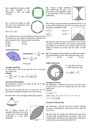 08. O palco de uma casa de espetáculos tinha forma de
círculo de raio 10 m. Após ser reformado o diâmetro do
palco aumentou 60%. A área do palco aumentou:
A) 16% D) 97%
B) 40% E) 116%
C) 60%
SETOR CIRCULAR:
Exemplo Resolvido:
01. Determine a área de um setor de raio 12 cm, cujo
arco mede 120°.
Solução:
2 2120 1
12 144 48
360 3
. cmA A
°
= ⋅π = ⋅ π ⇒ = π
°
Exercícios Relacionados:
01. Determine a área de um setor de raio 20 m cujo
ângulo interno é de 45°.
02. Um setor circular de raio 6 m tem área 3π m².
Determine a medida do ângulo interno desse setor.
03. Determine a área da região sombreada na figura.
06. Na figura seguinte estão um quadrado de lado 4 cm
e uma semicircunferência de raio 2 cm. A área, em cm²,
da região em destaque mede:
A) 2
2
π
+ D) 4π +
B) 2π + E) 2 1π +
C) 3π +
07. Marissa construiu um círculo de raio 12 cm e traçou
nele duas cordas paralelas e de mesmo comprimento
que distam 12 cm uma da outra. Quanto mede a área da
região no interior do círculo que fica entre as duas
cordas?
08. Uma pesquisa representada num gráfico de setores.
Para esta pesquisa o valor 30% estará num setor com:
A) 72° B) 108° C) 120° D) 135°
COROA CIRCULAR
Exemplo Resolvido:
01. Determine a medida do raio menor de uma coroa
circular de área 16π cm², sabendo que seu raio maior
mede 4 cm.
Solução:
2 2
2 2 2 2
2
R r
16 5 r 16 25 r 25 16
r 9 r 3
r
cm
( )
( )
A −
π = π − ⇒ = − = −
= ⇒ =
= π
⇒
Exercícios Relacionados
01. Determine a área de uma coroa circular limitada
por duas circunferências, uma de raio 20 cm e outra de
raio 50 cm.
02. Uma pista de corrida tem o formato de uma coroa
circular cujas circunferências têm juntas 136π m de
comprimento. Determine a área dessa pista, sabendo a
razão entre seus comprimentos é de 7/10.
Comprimento: 2 R
360
C
θ
= ⋅ π
°
Área: 2
R
360
A
θ
= ⋅π
°
θ em graus.
06. O quadrado da figura ao lado
tem lado medindo 6 cm.
Determine a área da região
colorida.
07. O círculo da figura ao lado
tem raio 10 cm. Determine a área
da região sombreada.
(Use 3 1 32,≅ )
04. A figura mostra um
quadrado de lado 8 cm. Escreva
a razão entre a área da região
sombreada e a área desse
quadrado.
05. A figura a seguir apresenta
dois semicírculos de raio 2 cm
inscritos em um quadrado de lado
4 cm. Determine a área da região
sombreada.
R - Raio Maior da coroa.
r - Raio menor da coroa.
( )2 2
rRA = π −
 