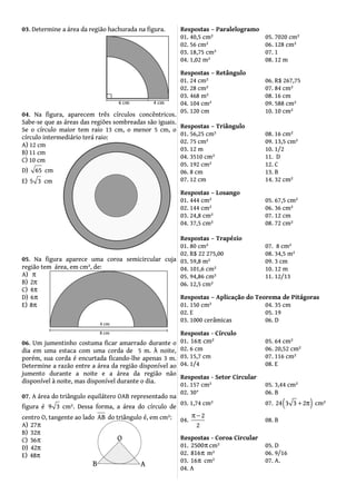 03. Determine a área da região hachurada na figura.
04. Na figura, aparecem três círculos concêntricos.
Sabe-se que as áreas das regiões sombreadas são iguais.
Se o círculo maior tem raio 13 cm, o menor 5 cm, o
círculo intermediário terá raio:
A) 12 cm
B) 11 cm
C) 10 cm
D) 65 cm
E) 5 3 cm
05. Na figura aparece uma coroa semicircular cuja
região tem área, em cm², de:
A) π
B) 2π
C) 4π
D) 6π
E) 8π
06. Um jumentinho costuma ficar amarrado durante o
dia em uma estaca com uma corda de 5 m. À noite,
porém, sua corda é encurtada ficando-lhe apenas 3 m.
Determine a razão entre a área da região disponível ao
jumento durante a noite e a área da região não
disponível à noite, mas disponível durante o dia.
07. A área do triângulo equilátero OAB representado na
figura é 9 3 cm². Dessa forma, a área do círculo de
centro O, tangente ao lado AB do triângulo é, em cm²:
A) 27π
B) 32π
C) 36π
D) 42π
E) 48π
Respostas – Paralelogramo
01. 40,5 cm² 05. 7020 cm²
02. 56 cm² 06. 128 cm²
03. 18,75 cm² 07. 1
04. 1,02 m² 08. 12 m
Respostas – Retângulo
01. 24 cm² 06. R$ 267,75
02. 28 cm² 07. 84 cm²
03. 468 m² 08. 16 cm
04. 104 cm² 09. 588 cm²
05. 120 cm 10. 10 cm²
Respostas – Triângulo
01. 56,25 cm² 08. 16 cm²
02. 75 cm² 09. 13,5 cm²
03. 12 m 10. 1/2
04. 3510 cm² 11. D
05. 192 cm² 12. C
06. 8 cm 13. B
07. 12 cm 14. 32 cm²
Respostas – Losango
01. 444 cm² 05. 67,5 cm²
02. 144 cm² 06. 36 cm²
03. 24,8 cm² 07. 12 cm
04. 37,5 cm² 08. 72 cm²
Respostas – Trapézio
01. 80 cm² 07. 8 cm²
02. R$ 22 275,00 08. 34,5 m²
03. 59,8 m² 09. 3 cm
04. 101,6 cm² 10. 12 m
05. 94,86 cm² 11. 12/13
06. 12,5 cm²
Respostas – Aplicação do Teorema de Pitágoras
01. 150 cm² 04. 35 cm
02. E 05. 19
03. 1000 cerâmicas 06. D
Respostas - Círculo
01. 16 cm²π 05. 64 cm²
02. 6 cm 06. 20,52 cm²
03. 15,7 cm 07. 116 cm²
04. 1/4 08. E
Respostas - Setor Circular
01. 157 cm² 05. 3,44 cm²
02. 30° 06. B
03. 1,74 cm² 07. ( )24 3 3 2+ π cm²
04.
2
2
π −
08. B
Respostas - Coroa Circular
01. 2500π cm² 05. D
02. 816π m² 06. 9/16
03. 16π cm² 07. A.
04. A
 