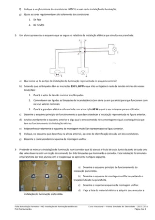 _______________________________________________________________________________________________________________________________
Ficha de Avaliação Formativa – M2- Instalações de iluminação residênciais Curso Vocacional – Prática Simulada de Eletricidade - 2013| 2014
Prof. Rui Guimarães Página 2 de 2
f) Indique a secção mínima dos condutores H07V-U a usar nesta instalação de iluminação.
g) Quais as cores regulamentares do isolamento dos condutores
1. De fase
2. De neutro
2- Um aluno apresentou o esquema que se segue no relatório da instalação elétrica que simulou na prancheta.
a) Que nome se dá ao tipo de instalação de iluminação representada no esquema anterior
b) Sabendo que as lâmpadas têm as inscrições 230 V, 60 W e que irão ser ligadas à rede de tensão elétrica de nossas
casas diga:
1. Qual é o valor da tensão nominal das lâmpadas.
2. Como devem ser ligadas as lâmpadas de incandescência (em série ou em paralelo) para que funcionem com
os seus valores nominais
3. Qual é a grandeza elétrica referenciada com a inscrição 60 W e qual o seu interesse para o utilizador.
c) Desenhe o esquema princípio de funcionamento a que deve obedecer a instalação representada na figura anterior.
d) Analise atentamente o esquema anterior e diga qual o erro cometido nesta montagem e qual a consequência que
tem no funcionamento da instalação elétrica.
e) Redesenhe corretamente o esquema de montagem multifilar representado na figura anterior.
f) Indique, no esquema que desenhou na alínea anterior, as cores de identificação de cada um dos condutores.
g) Desenhe o correspondente esquema de montagem unifilar.
3- Pretende-se montar a instalação de iluminação num corredor que dá acesso a 4 sala de aula. Junto da porta de cada uma
das salas deverá existir um órgão de comando das três lâmpadas que iluminarão o corredor. Esta instalação foi simulada
em prancheta por dois alunos com o traçado que se apresenta na figura seguinte.
a) Desenhe o esquema princípio de funcionamento da
instalação pretendida.
b) Desenhe o esquema de montagem unifilar respeitando o
traçado indicado na prancheta.
c) Desenhe o respetivo esquema de montagem unifilar.
d) Faça a lista do material elétrico a adquirir para executar a
instalação de iluminação pretendida.
 