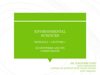 ENVIRONMENTAL
SCIENCES
MODULE 2 – LECTURE 1
ECOSYSTEMS AND ITS
COMPONENTS
AR. GAYATHRI VASU
ASST. PROFESSOR
SCHOOL OF ARCHITECTURE AND PLANNING
AVIT, CHENNAI
 