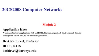 20CS2008 Computer Networks
Module 2
Application layer
Principles of network applications, Web and HTTP, File transfer protocol, Electronic mail, Domain
name system, DDNS, SSH, SNMP ,Internet Applications.
Dr.A.Kathirvel, Professor,
DCSE, KITS
kathirvel@karunya.edu
 