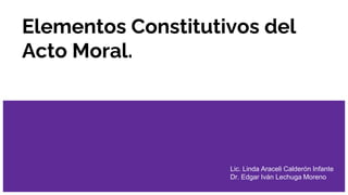 Elementos Constitutivos del
Acto Moral.
Lic. Linda Araceli Calderón Infante
Dr. Edgar Iván Lechuga Moreno
 