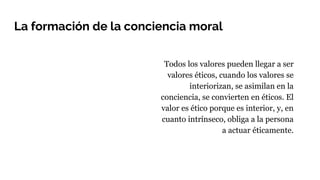 La formación de la conciencia moral
Todos los valores pueden llegar a ser
valores éticos, cuando los valores se
interiorizan, se asimilan en la
conciencia, se convierten en éticos. El
valor es ético porque es interior, y, en
cuanto intrínseco, obliga a la persona
a actuar éticamente.
 