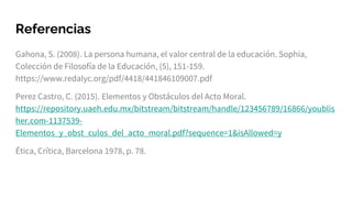 Referencias
Gahona, S. (2008). La persona humana, el valor central de la educación. Sophia,
Colección de Filosofía de la Educación, (5), 151-159.
https://www.redalyc.org/pdf/4418/441846109007.pdf
Perez Castro, C. (2015). Elementos y Obstáculos del Acto Moral.
https://repository.uaeh.edu.mx/bitstream/bitstream/handle/123456789/16866/youblis
her.com-1137539-
Elementos_y_obst_culos_del_acto_moral.pdf?sequence=1&isAllowed=y
Ética, Crítica, Barcelona 1978, p. 78.
 