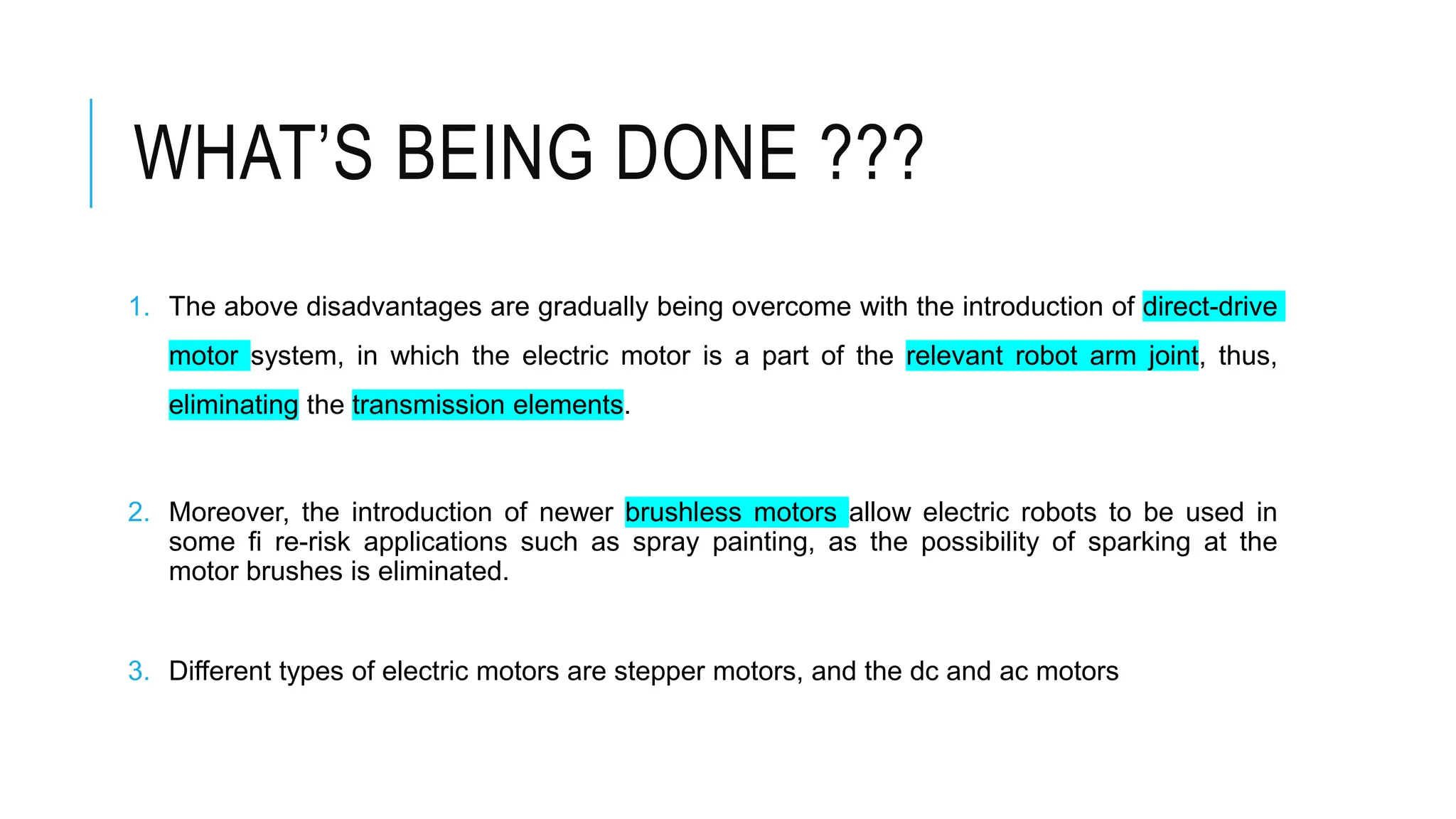 WHAT’S BEING DONE ???
1. The above disadvantages are gradually being overcome with the introduction of direct-drive
motor system, in which the electric motor is a part of the relevant robot arm joint, thus,
eliminating the transmission elements.
2. Moreover, the introduction of newer brushless motors allow electric robots to be used in
some fi re-risk applications such as spray painting, as the possibility of sparking at the
motor brushes is eliminated.
3. Different types of electric motors are stepper motors, and the dc and ac motors
 