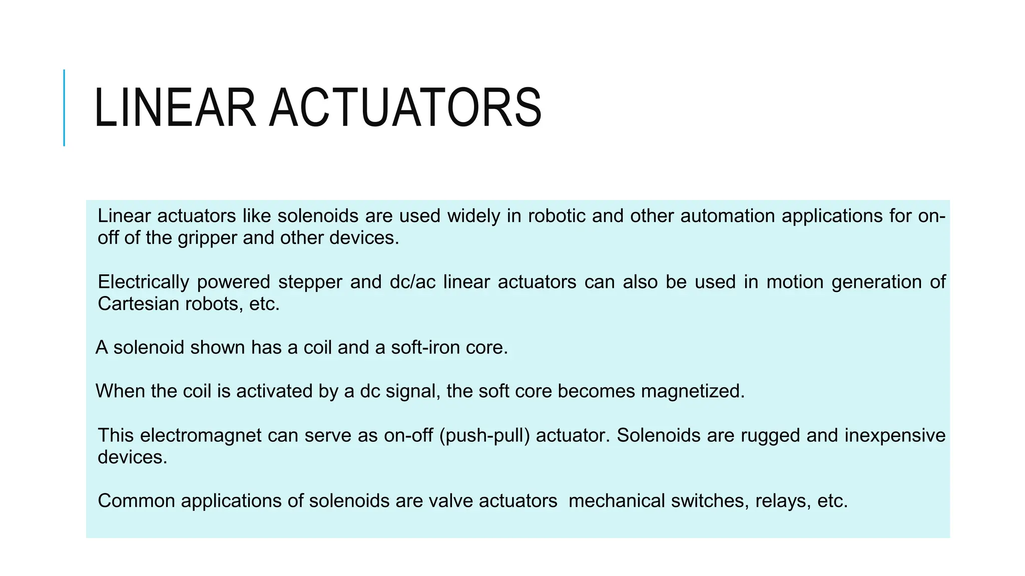 LINEAR ACTUATORS
Linear actuators like solenoids are used widely in robotic and other automation applications for on-
off of the gripper and other devices.
Electrically powered stepper and dc/ac linear actuators can also be used in motion generation of
Cartesian robots, etc.
A solenoid shown has a coil and a soft-iron core.
When the coil is activated by a dc signal, the soft core becomes magnetized.
This electromagnet can serve as on-off (push-pull) actuator. Solenoids are rugged and inexpensive
devices.
Common applications of solenoids are valve actuators mechanical switches, relays, etc.
 