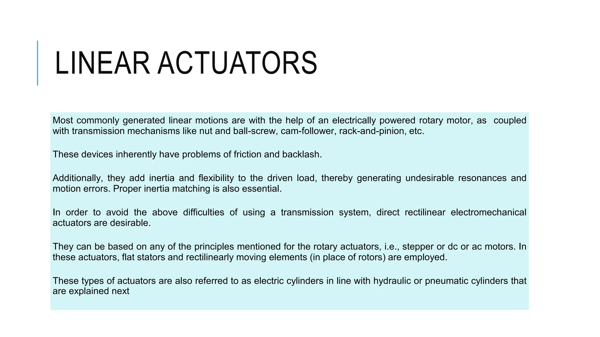 LINEAR ACTUATORS
Most commonly generated linear motions are with the help of an electrically powered rotary motor, as coupled
with transmission mechanisms like nut and ball-screw, cam-follower, rack-and-pinion, etc.
These devices inherently have problems of friction and backlash.
Additionally, they add inertia and flexibility to the driven load, thereby generating undesirable resonances and
motion errors. Proper inertia matching is also essential.
In order to avoid the above difficulties of using a transmission system, direct rectilinear electromechanical
actuators are desirable.
They can be based on any of the principles mentioned for the rotary actuators, i.e., stepper or dc or ac motors. In
these actuators, flat stators and rectilinearly moving elements (in place of rotors) are employed.
These types of actuators are also referred to as electric cylinders in line with hydraulic or pneumatic cylinders that
are explained next
 